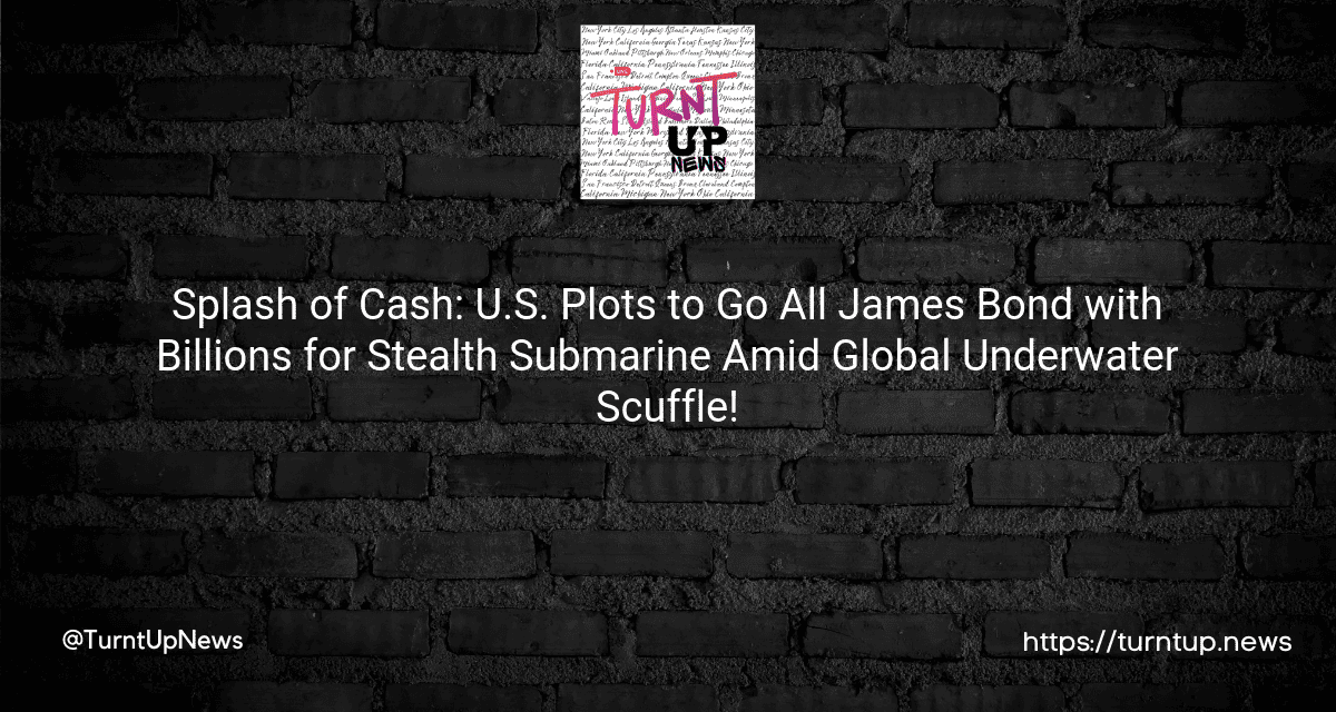 🌊💰Splash of Cash: U.S. Plots to Go All James Bond with Billions for Stealth Submarine Amid Global Underwater Scuffle!🔱💥