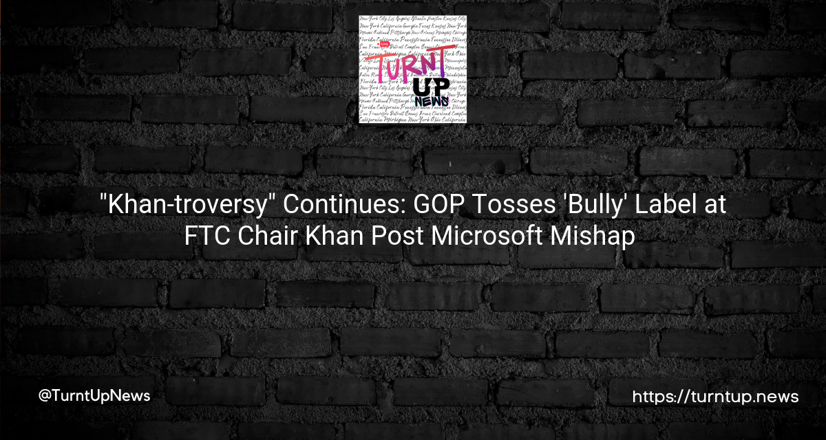 🎭 “Khan-troversy” Continues: GOP Tosses ‘Bully’ Label at FTC Chair Khan Post Microsoft Mishap 🎮